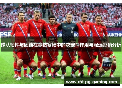 球队韧性与团结在竞技赛场中的决定性作用与深远影响分析
