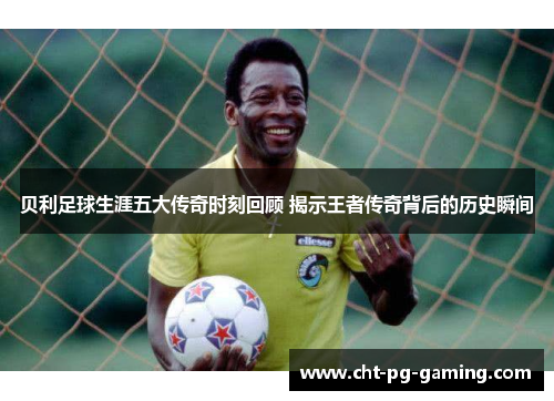 贝利足球生涯五大传奇时刻回顾 揭示王者传奇背后的历史瞬间