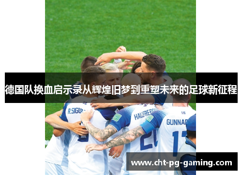 德国队换血启示录从辉煌旧梦到重塑未来的足球新征程
