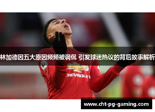林加德因五大原因频频被调侃 引发球迷热议的背后故事解析