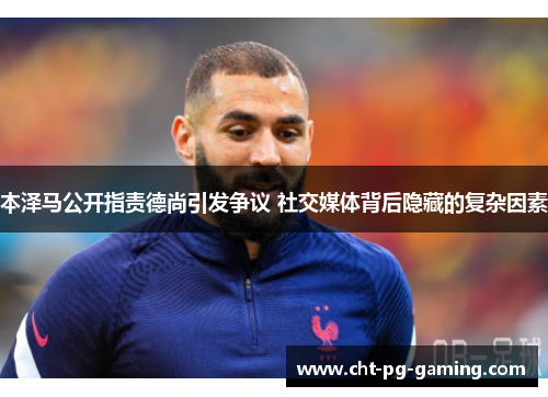 本泽马公开指责德尚引发争议 社交媒体背后隐藏的复杂因素