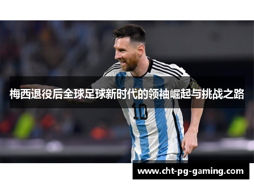 梅西退役后全球足球新时代的领袖崛起与挑战之路