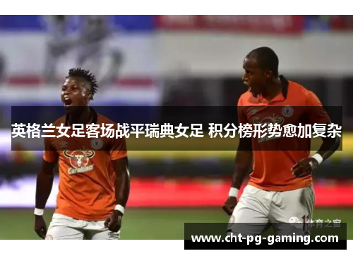 英格兰女足客场战平瑞典女足 积分榜形势愈加复杂