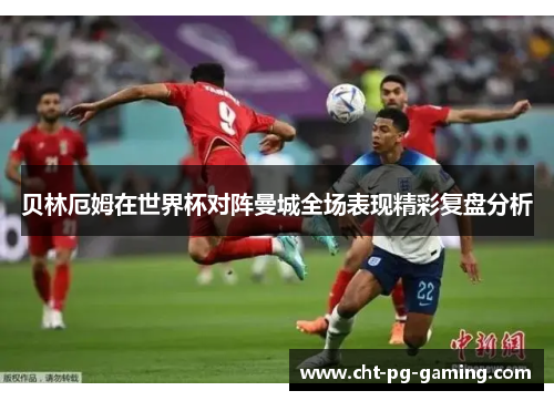 贝林厄姆在世界杯对阵曼城全场表现精彩复盘分析